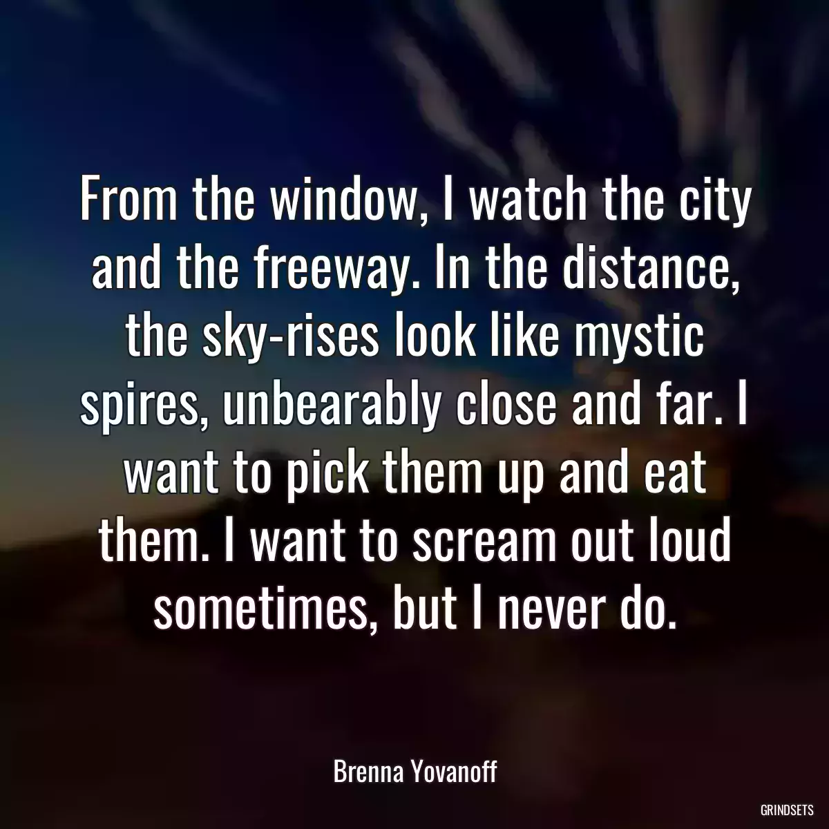 From the window, I watch the city and the freeway. In the distance, the sky-rises look like mystic spires, unbearably close and far. I want to pick them up and eat them. I want to scream out loud sometimes, but I never do.