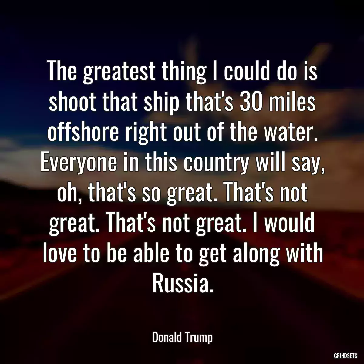 The greatest thing I could do is shoot that ship that\'s 30 miles offshore right out of the water. Everyone in this country will say, oh, that\'s so great. That\'s not great. That\'s not great. I would love to be able to get along with Russia.