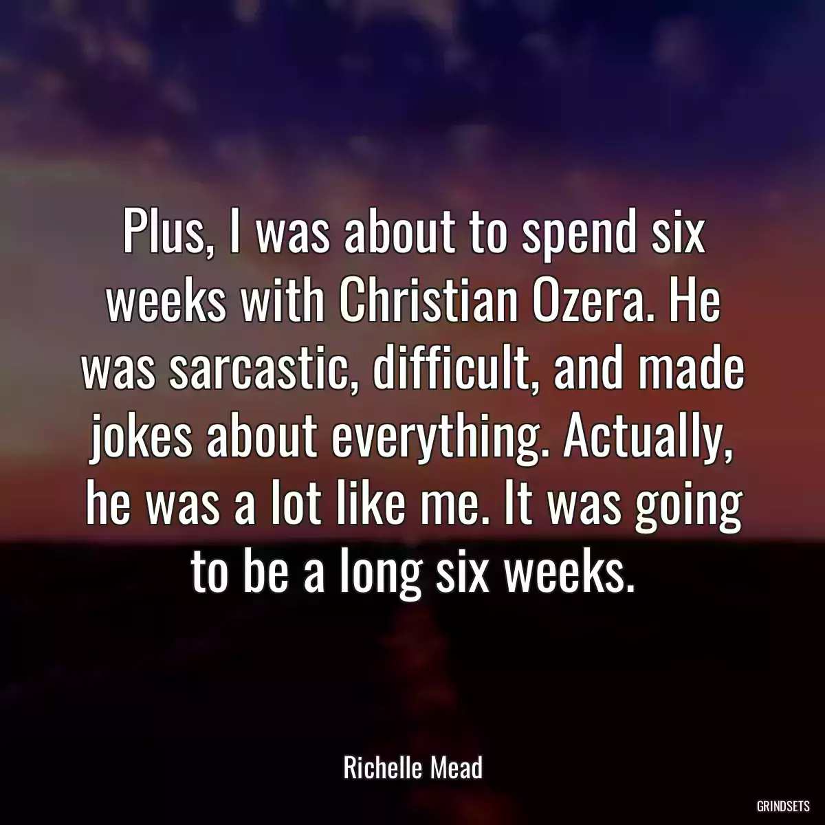 Plus, I was about to spend six weeks with Christian Ozera. He was sarcastic, difficult, and made jokes about everything. Actually, he was a lot like me. It was going to be a long six weeks.