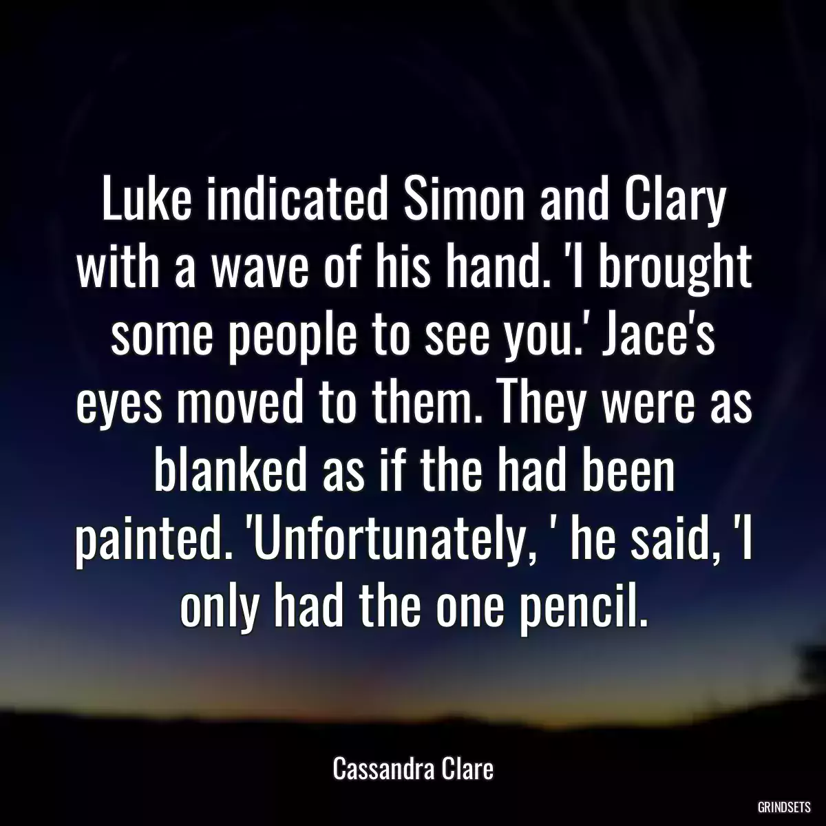 Luke indicated Simon and Clary with a wave of his hand. \'I brought some people to see you.\' Jace\'s eyes moved to them. They were as blanked as if the had been painted. \'Unfortunately, \' he said, \'I only had the one pencil.