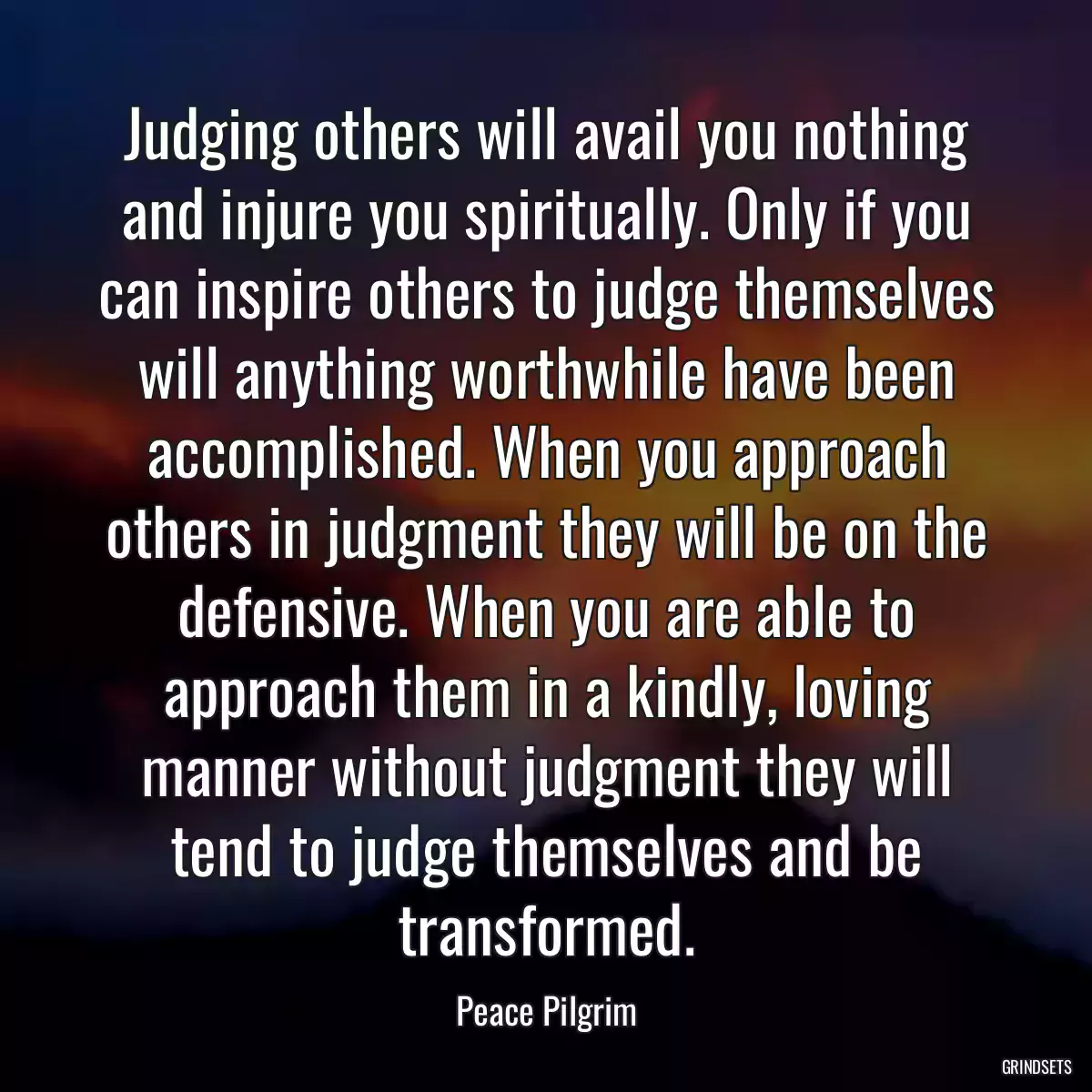 Judging others will avail you nothing and injure you spiritually. Only if you can inspire others to judge themselves will anything worthwhile have been accomplished. When you approach others in judgment they will be on the defensive. When you are able to approach them in a kindly, loving manner without judgment they will tend to judge themselves and be transformed.