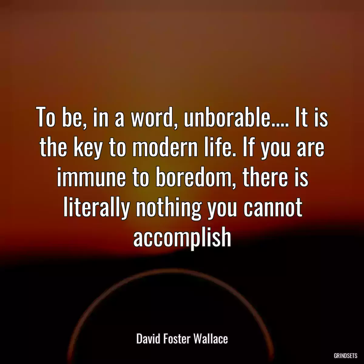 To be, in a word, unborable.... It is the key to modern life. If you are immune to boredom, there is literally nothing you cannot accomplish