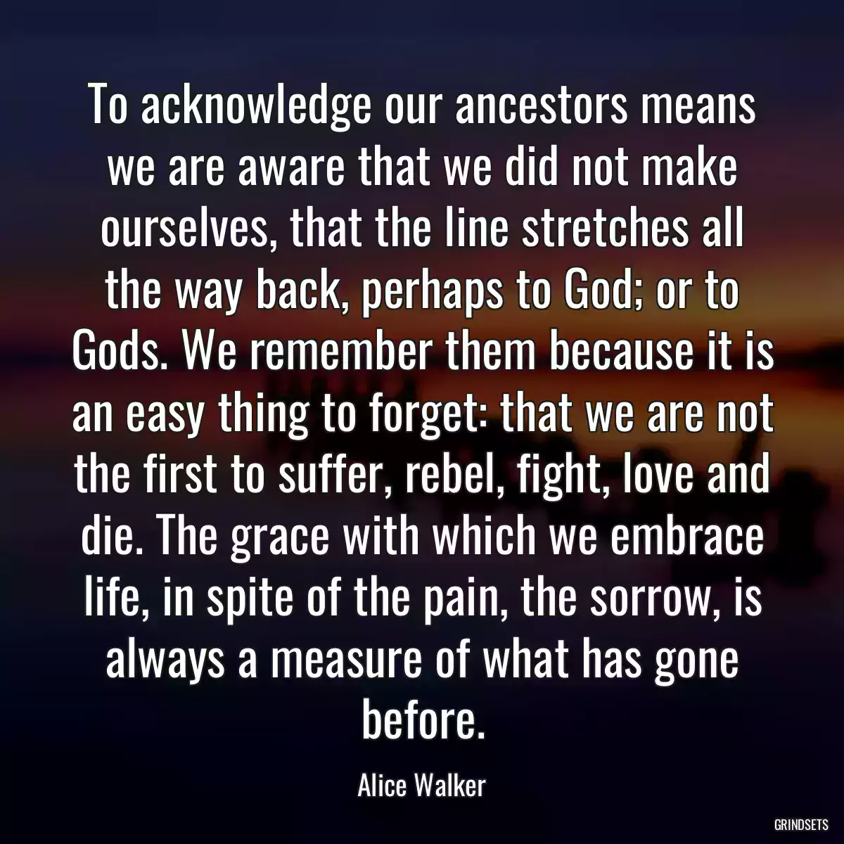 To acknowledge our ancestors means we are aware that we did not make ourselves, that the line stretches all the way back, perhaps to God; or to Gods. We remember them because it is an easy thing to forget: that we are not the first to suffer, rebel, fight, love and die. The grace with which we embrace life, in spite of the pain, the sorrow, is always a measure of what has gone before.