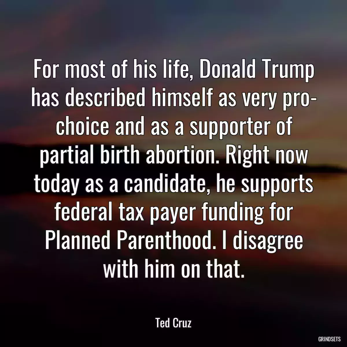 For most of his life, Donald Trump has described himself as very pro- choice and as a supporter of partial birth abortion. Right now today as a candidate, he supports federal tax payer funding for Planned Parenthood. I disagree with him on that.