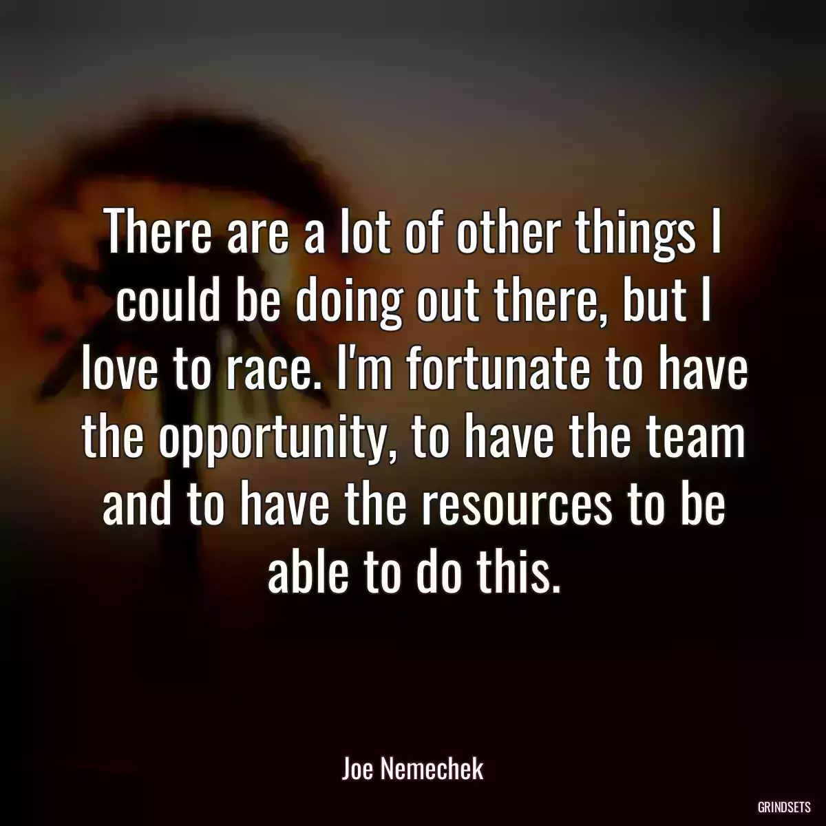 There are a lot of other things I could be doing out there, but I love to race. I\'m fortunate to have the opportunity, to have the team and to have the resources to be able to do this.