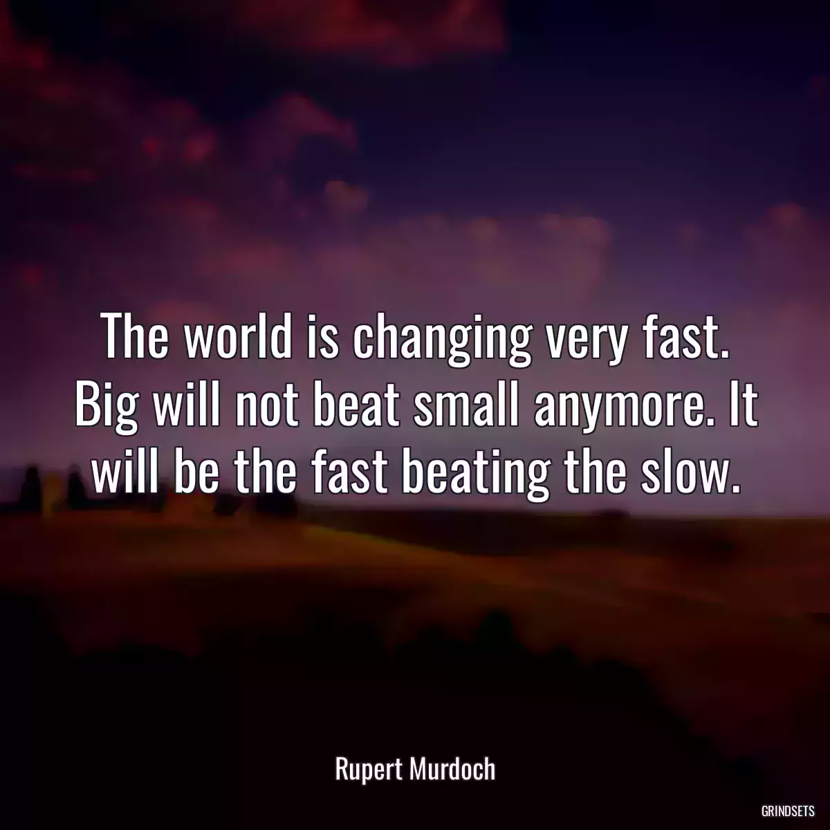 The world is changing very fast. Big will not beat small anymore. It will be the fast beating the slow.