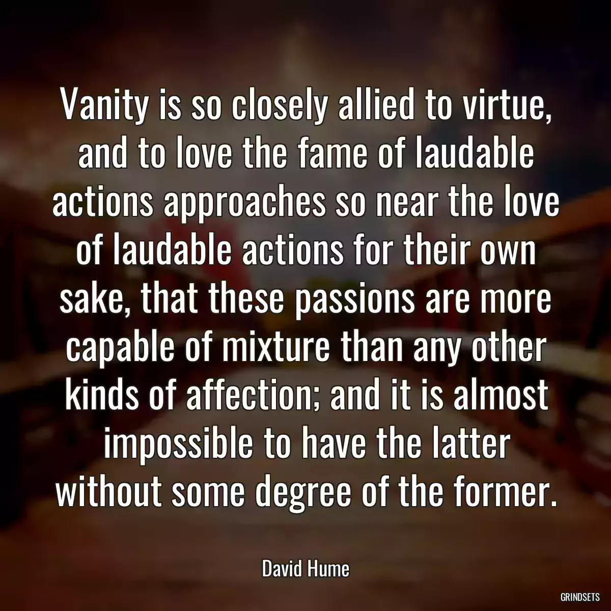 Vanity is so closely allied to virtue, and to love the fame of laudable actions approaches so near the love of laudable actions for their own sake, that these passions are more capable of mixture than any other kinds of affection; and it is almost impossible to have the latter without some degree of the former.