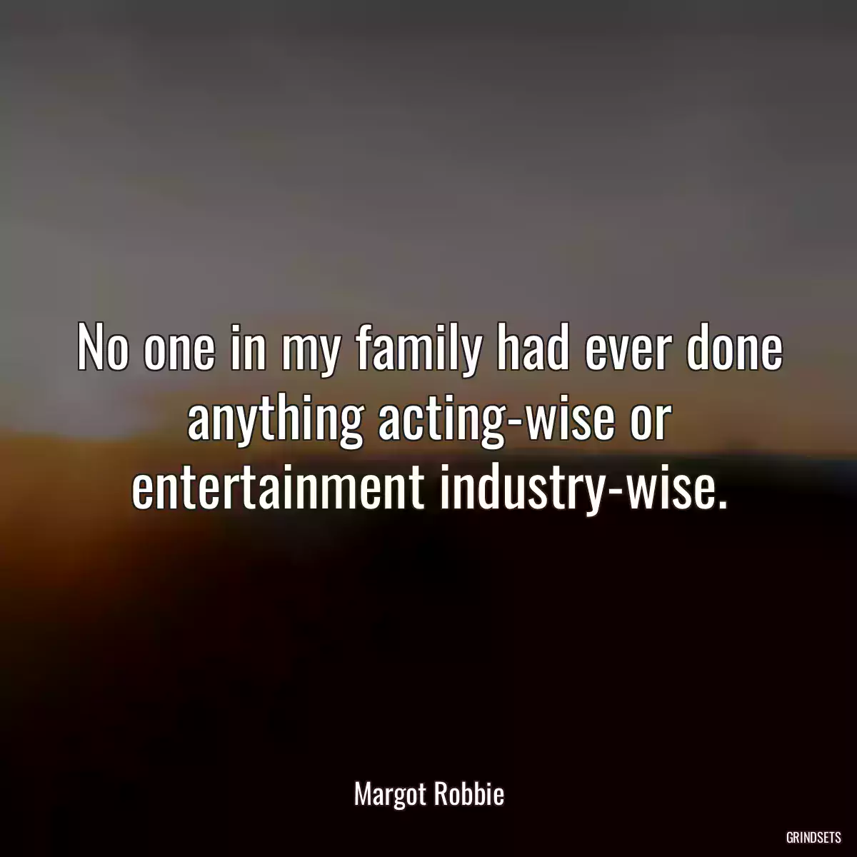 No one in my family had ever done anything acting-wise or entertainment industry-wise.