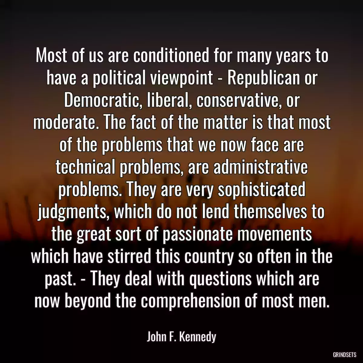 Most of us are conditioned for many years to have a political viewpoint - Republican or Democratic, liberal, conservative, or moderate. The fact of the matter is that most of the problems that we now face are technical problems, are administrative problems. They are very sophisticated judgments, which do not lend themselves to the great sort of passionate movements which have stirred this country so often in the past. - They deal with questions which are now beyond the comprehension of most men.