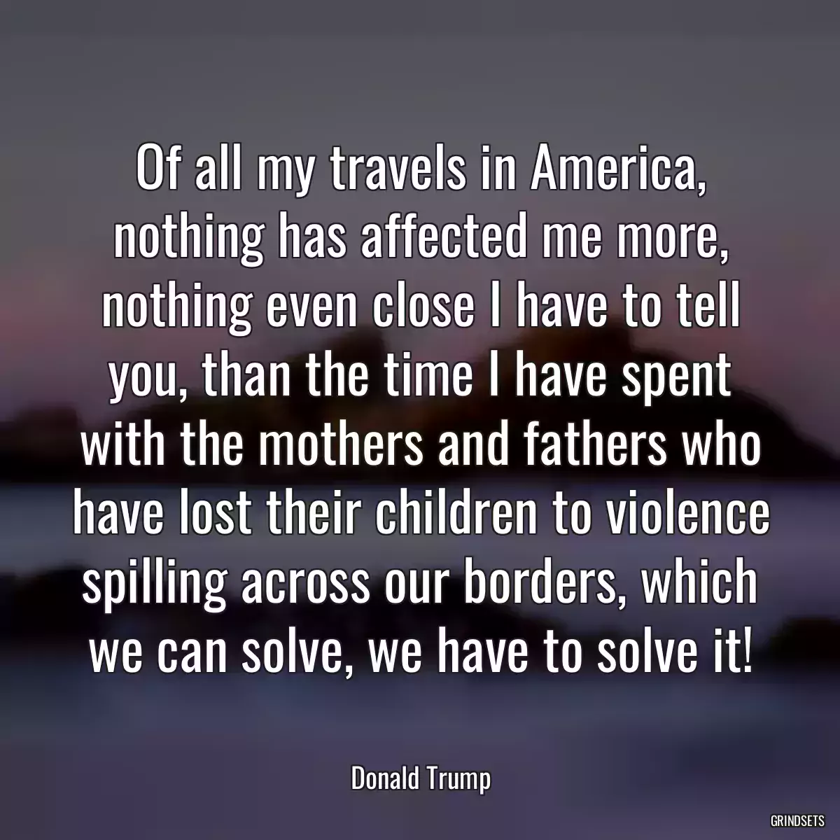 Of all my travels in America, nothing has affected me more, nothing even close I have to tell you, than the time I have spent with the mothers and fathers who have lost their children to violence spilling across our borders, which we can solve, we have to solve it!