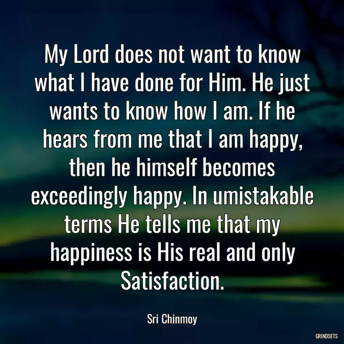 My Lord does not want to know what I have done for Him. He just wants to know how I am. If he hears from me that I am happy, then he himself becomes exceedingly happy. In umistakable terms He tells me that my happiness is His real and only Satisfaction.