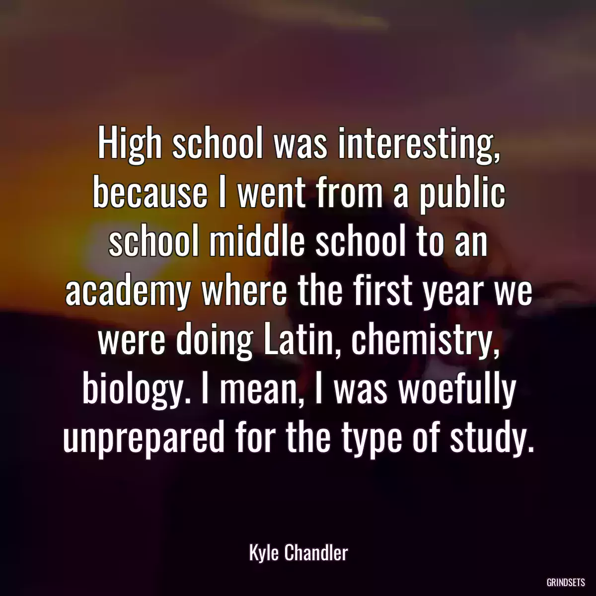 High school was interesting, because I went from a public school middle school to an academy where the first year we were doing Latin, chemistry, biology. I mean, I was woefully unprepared for the type of study.