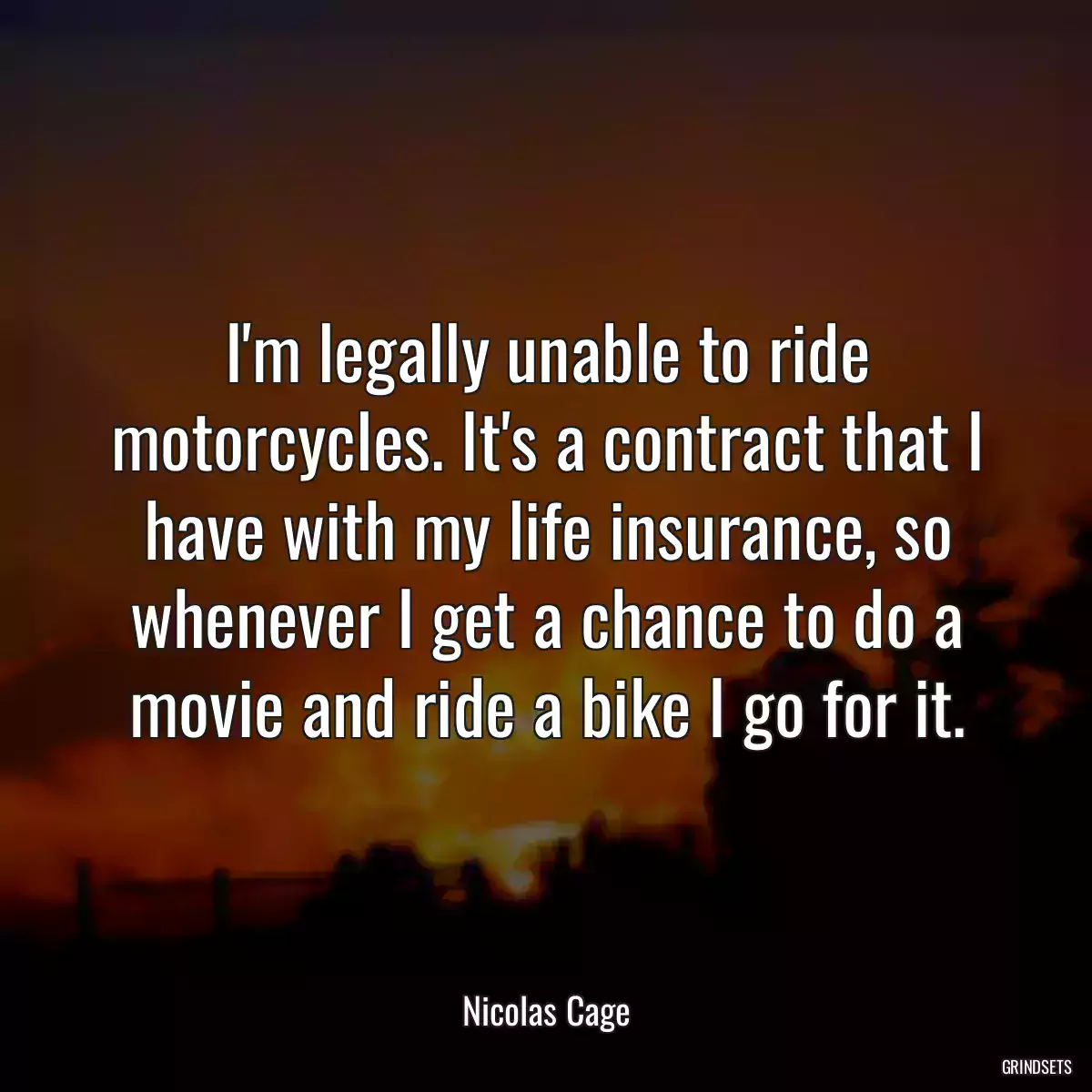 I\'m legally unable to ride motorcycles. It\'s a contract that I have with my life insurance, so whenever I get a chance to do a movie and ride a bike I go for it.