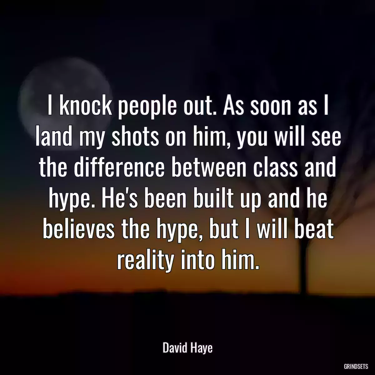 I knock people out. As soon as I land my shots on him, you will see the difference between class and hype. He\'s been built up and he believes the hype, but I will beat reality into him.