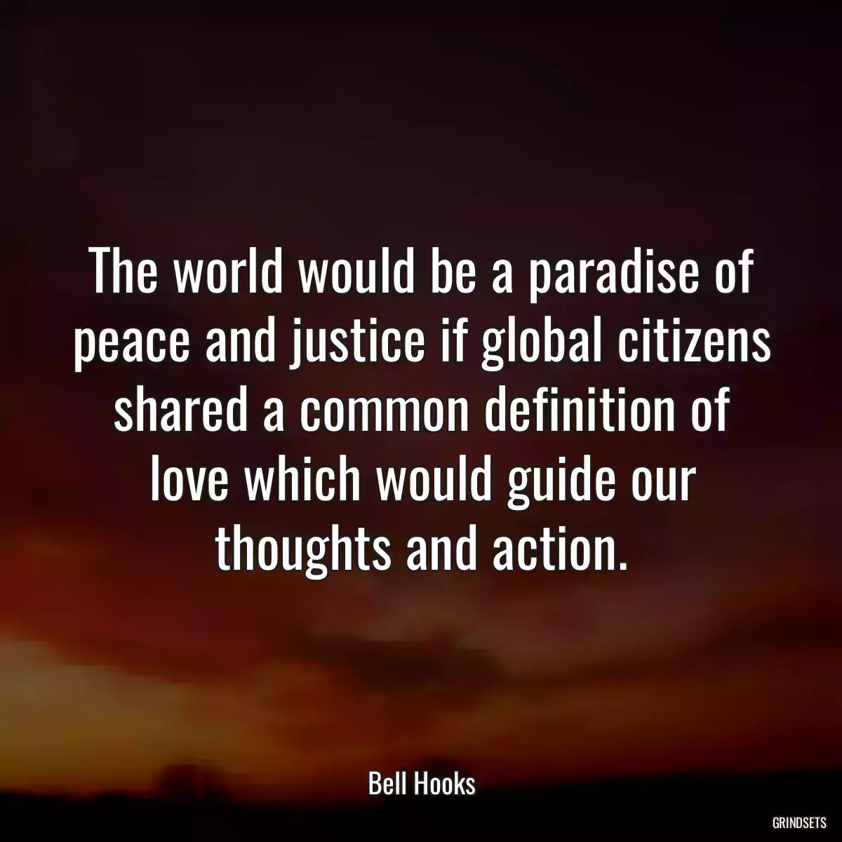 The world would be a paradise of peace and justice if global citizens shared a common definition of love which would guide our thoughts and action.