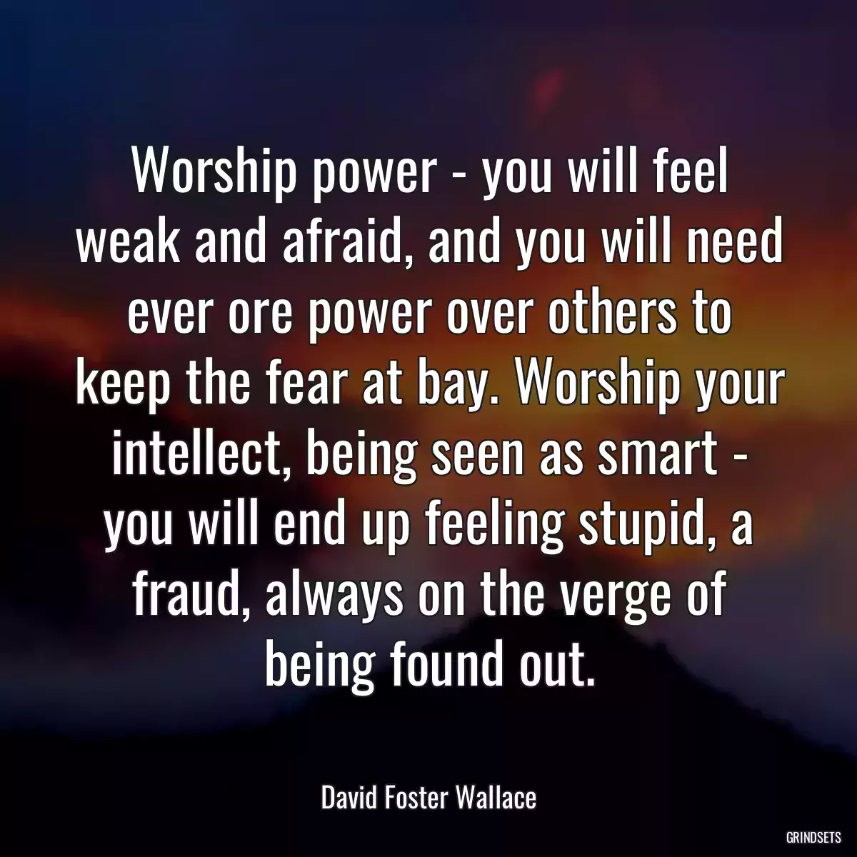 Worship power - you will feel weak and afraid, and you will need ever ore power over others to keep the fear at bay. Worship your intellect, being seen as smart - you will end up feeling stupid, a fraud, always on the verge of being found out.