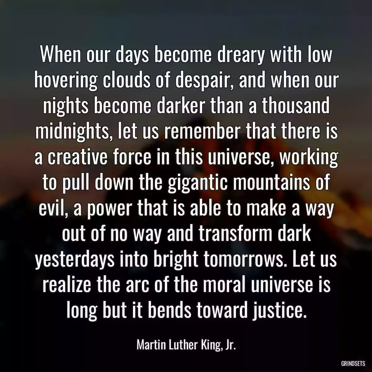 When our days become dreary with low hovering clouds of despair, and when our nights become darker than a thousand midnights, let us remember that there is a creative force in this universe, working to pull down the gigantic mountains of evil, a power that is able to make a way out of no way and transform dark yesterdays into bright tomorrows. Let us realize the arc of the moral universe is long but it bends toward justice.