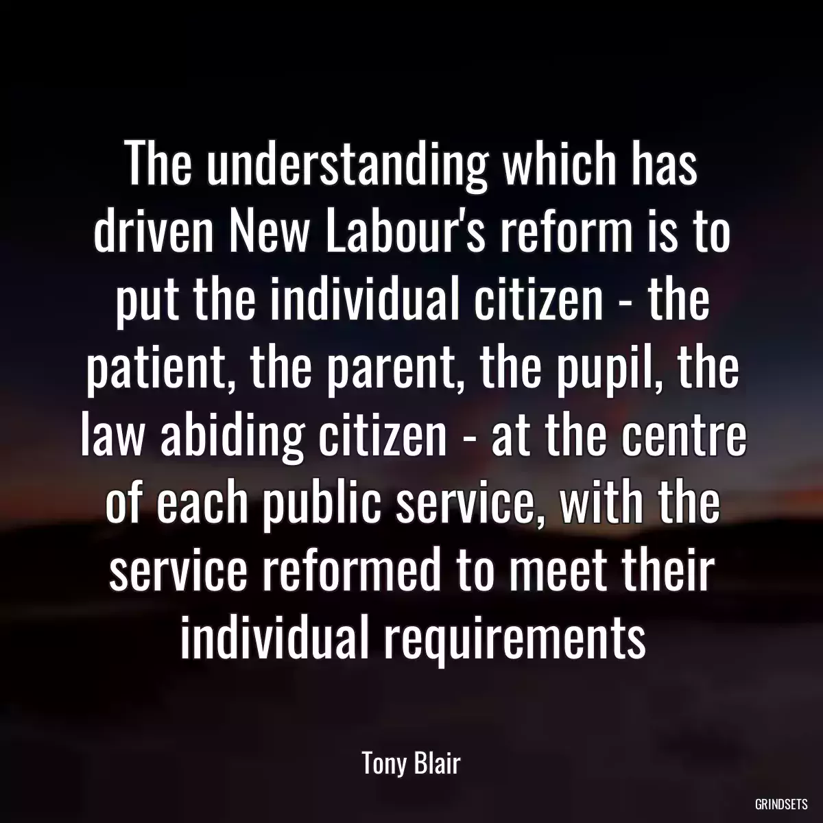 The understanding which has driven New Labour\'s reform is to put the individual citizen - the patient, the parent, the pupil, the law abiding citizen - at the centre of each public service, with the service reformed to meet their individual requirements