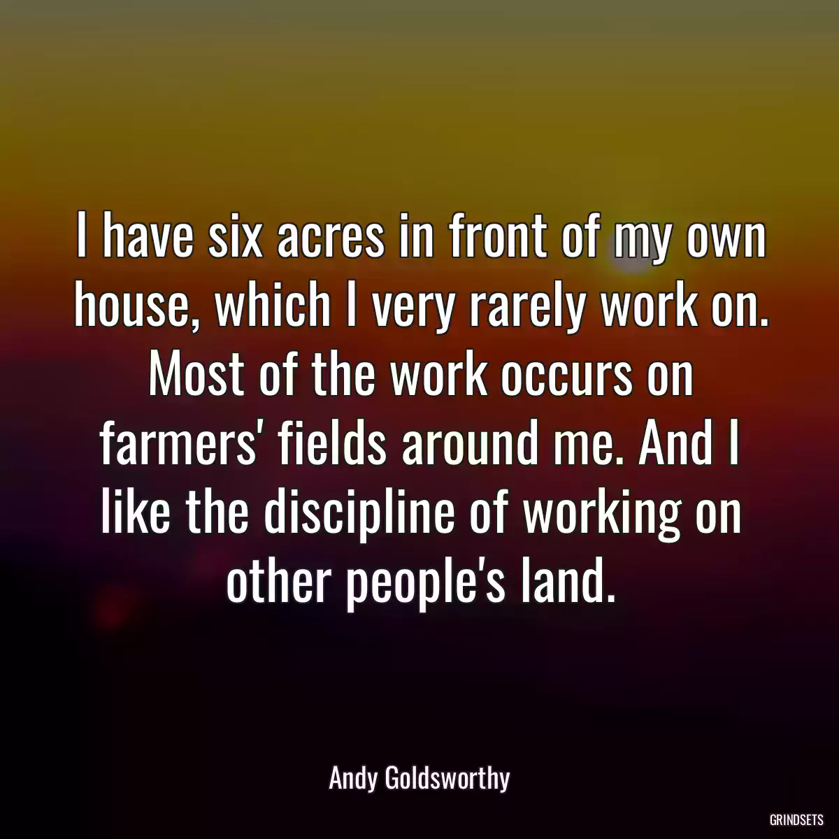 I have six acres in front of my own house, which I very rarely work on. Most of the work occurs on farmers\' fields around me. And I like the discipline of working on other people\'s land.