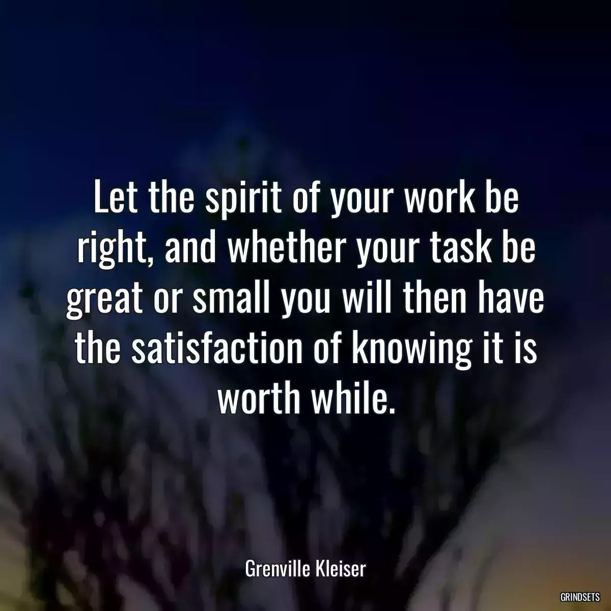 Let the spirit of your work be right, and whether your task be great or small you will then have the satisfaction of knowing it is worth while.