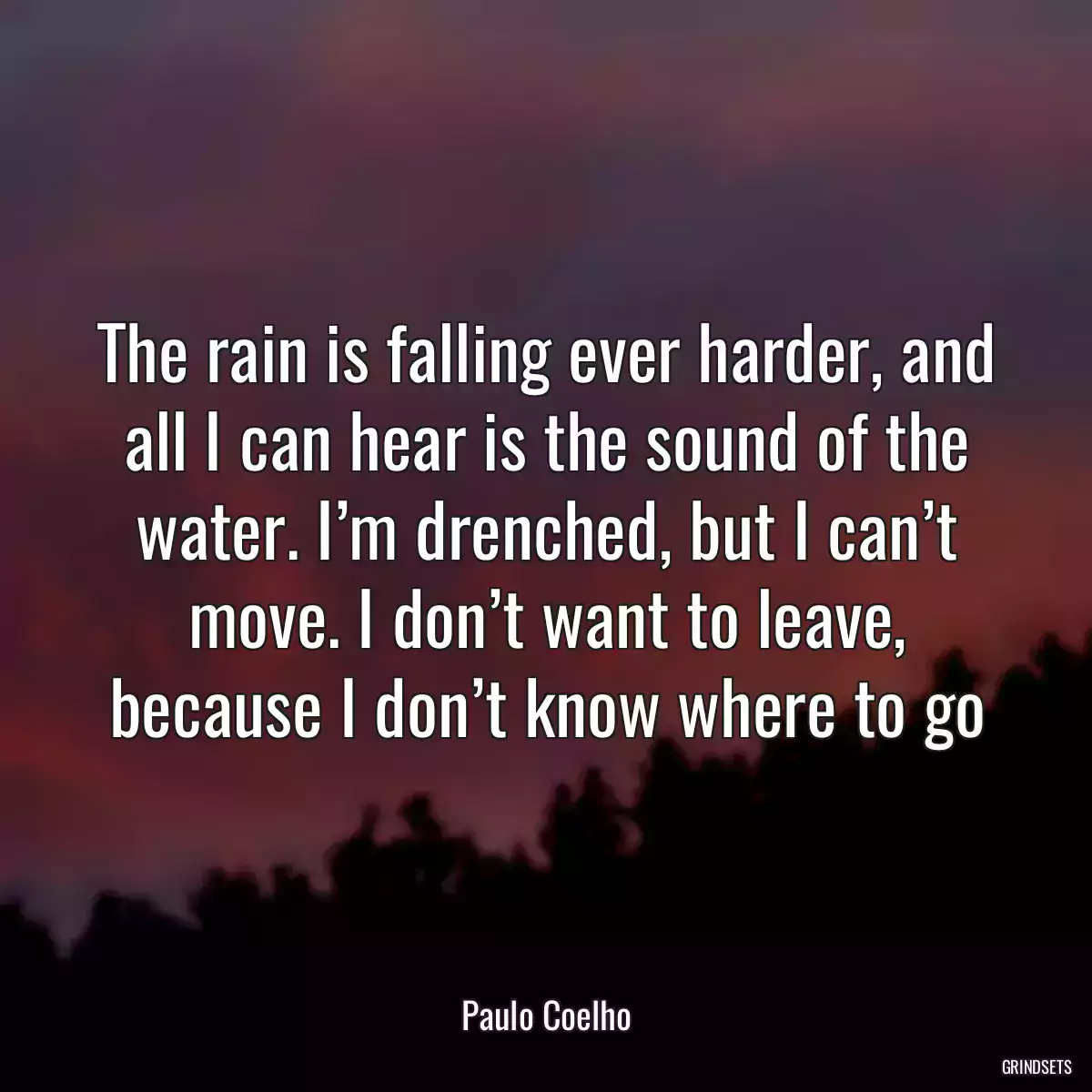 The rain is falling ever harder, and all I can hear is the sound of the water. I’m drenched, but I can’t move. I don’t want to leave, because I don’t know where to go