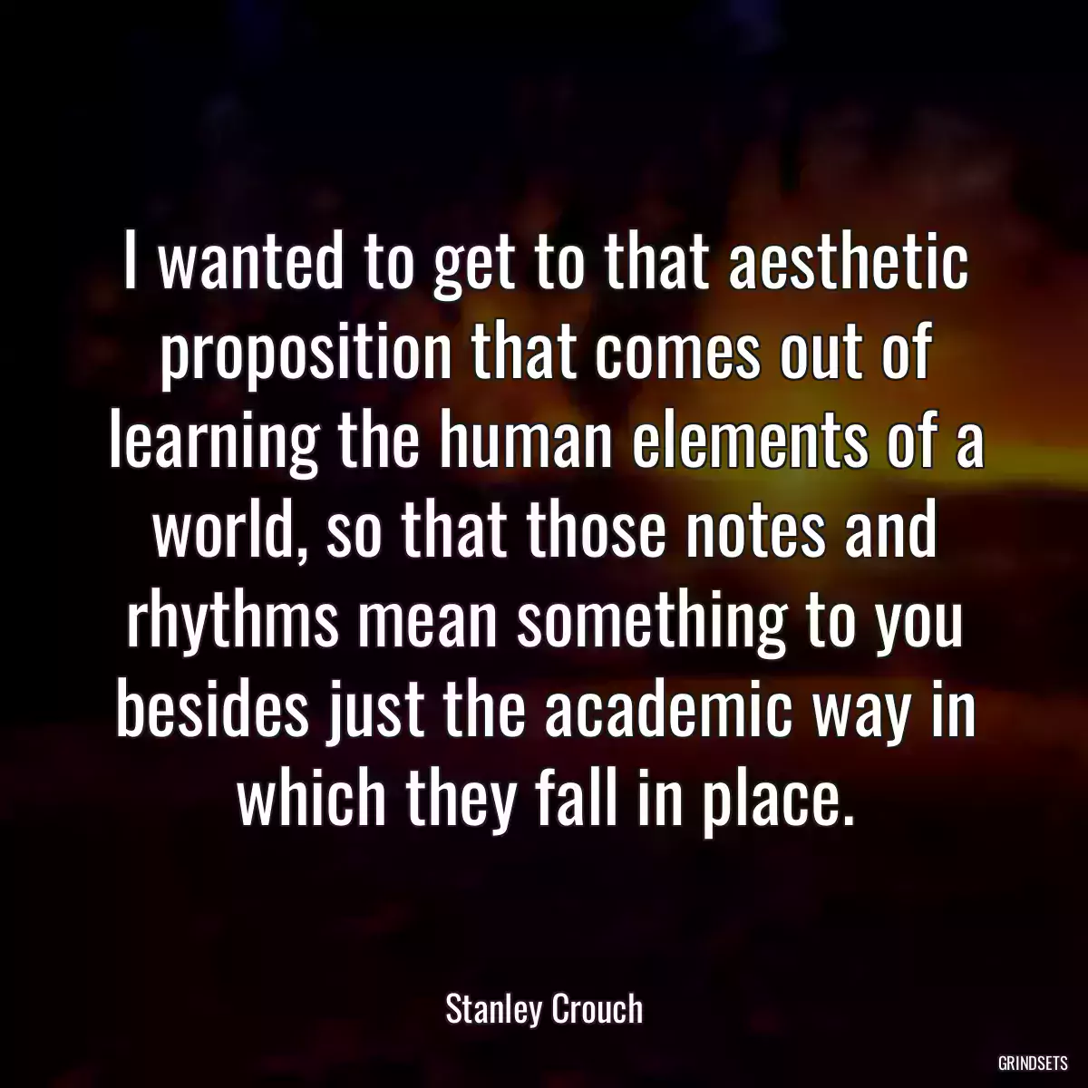 I wanted to get to that aesthetic proposition that comes out of learning the human elements of a world, so that those notes and rhythms mean something to you besides just the academic way in which they fall in place.