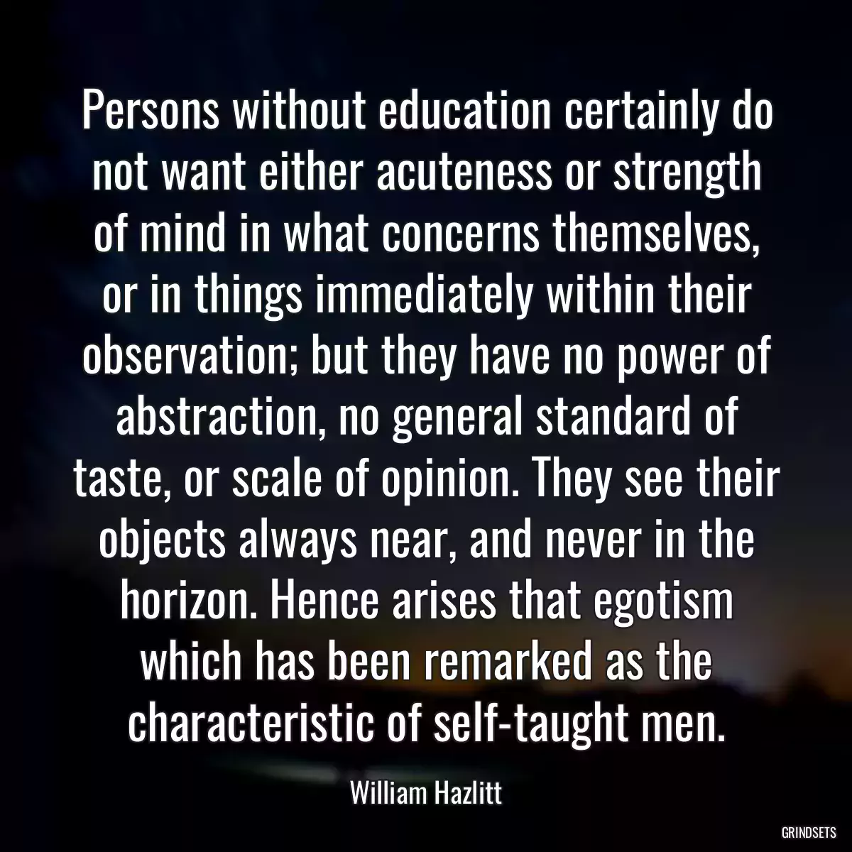 Persons without education certainly do not want either acuteness or strength of mind in what concerns themselves, or in things immediately within their observation; but they have no power of abstraction, no general standard of taste, or scale of opinion. They see their objects always near, and never in the horizon. Hence arises that egotism which has been remarked as the characteristic of self-taught men.