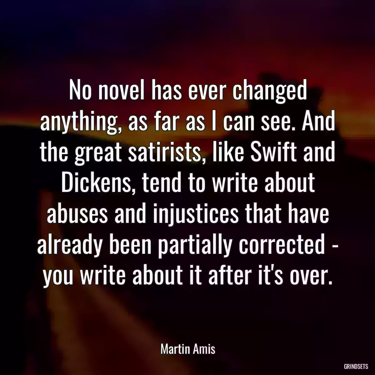 No novel has ever changed anything, as far as I can see. And the great satirists, like Swift and Dickens, tend to write about abuses and injustices that have already been partially corrected - you write about it after it\'s over.