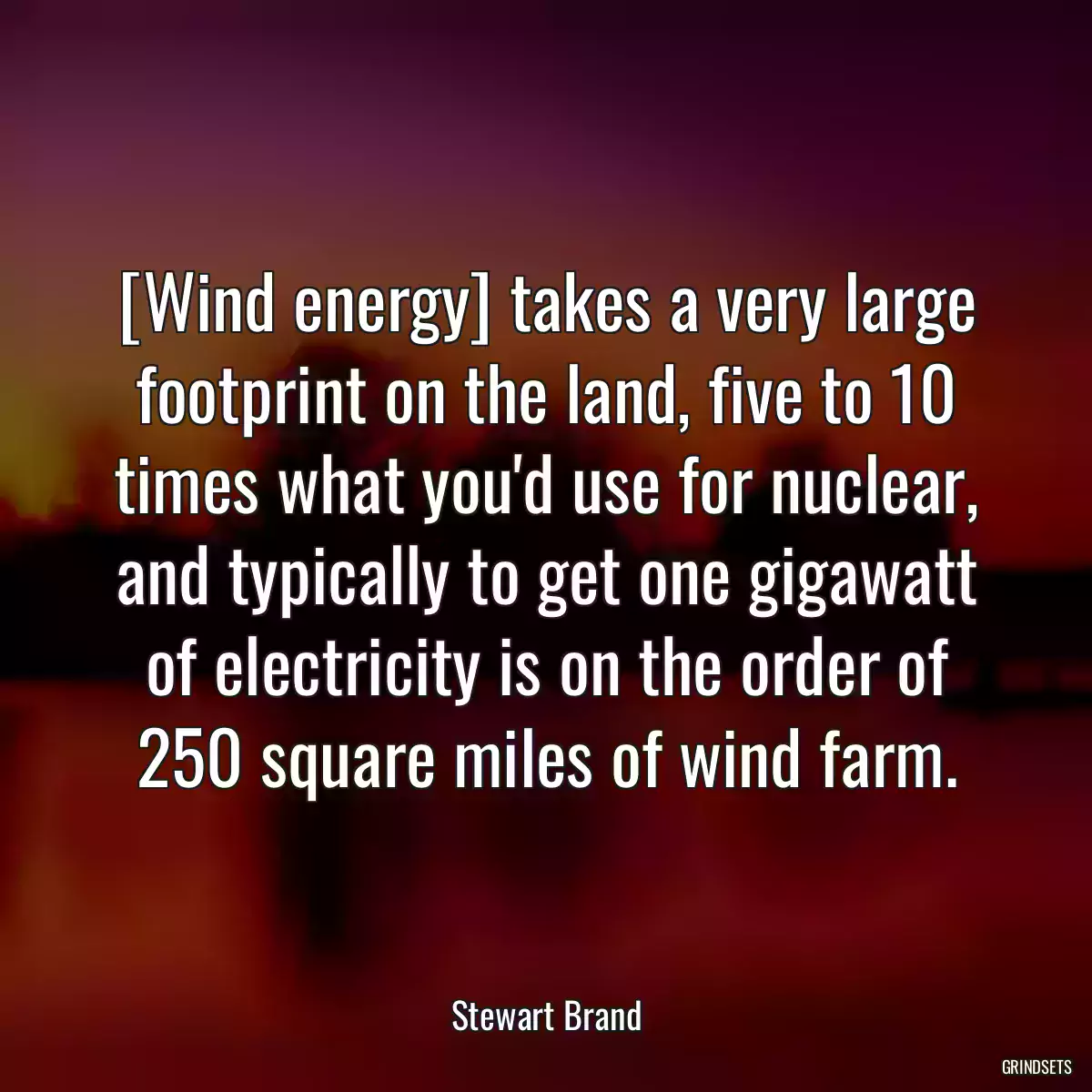 [Wind energy] takes a very large footprint on the land, five to 10 times what you\'d use for nuclear, and typically to get one gigawatt of electricity is on the order of 250 square miles of wind farm.