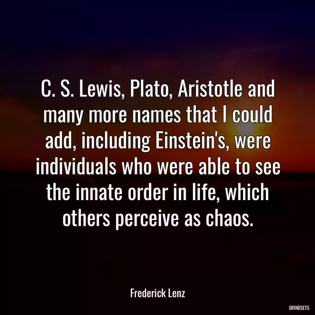 C. S. Lewis, Plato, Aristotle and many more names that I could add, including Einstein\'s, were individuals who were able to see the innate order in life, which others perceive as chaos.