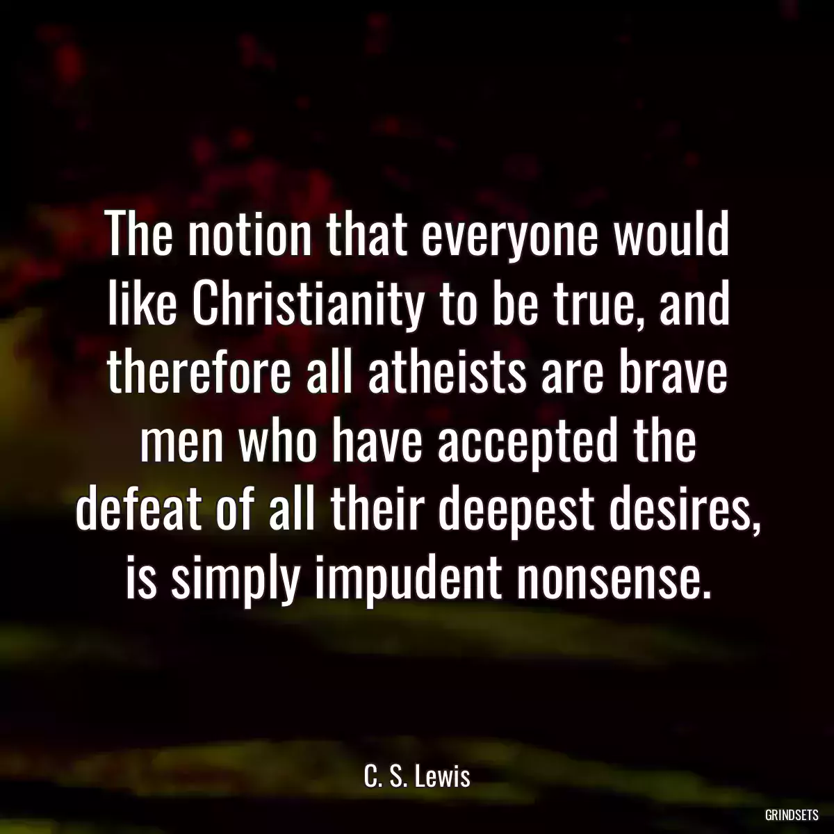 The notion that everyone would like Christianity to be true, and therefore all atheists are brave men who have accepted the defeat of all their deepest desires, is simply impudent nonsense.