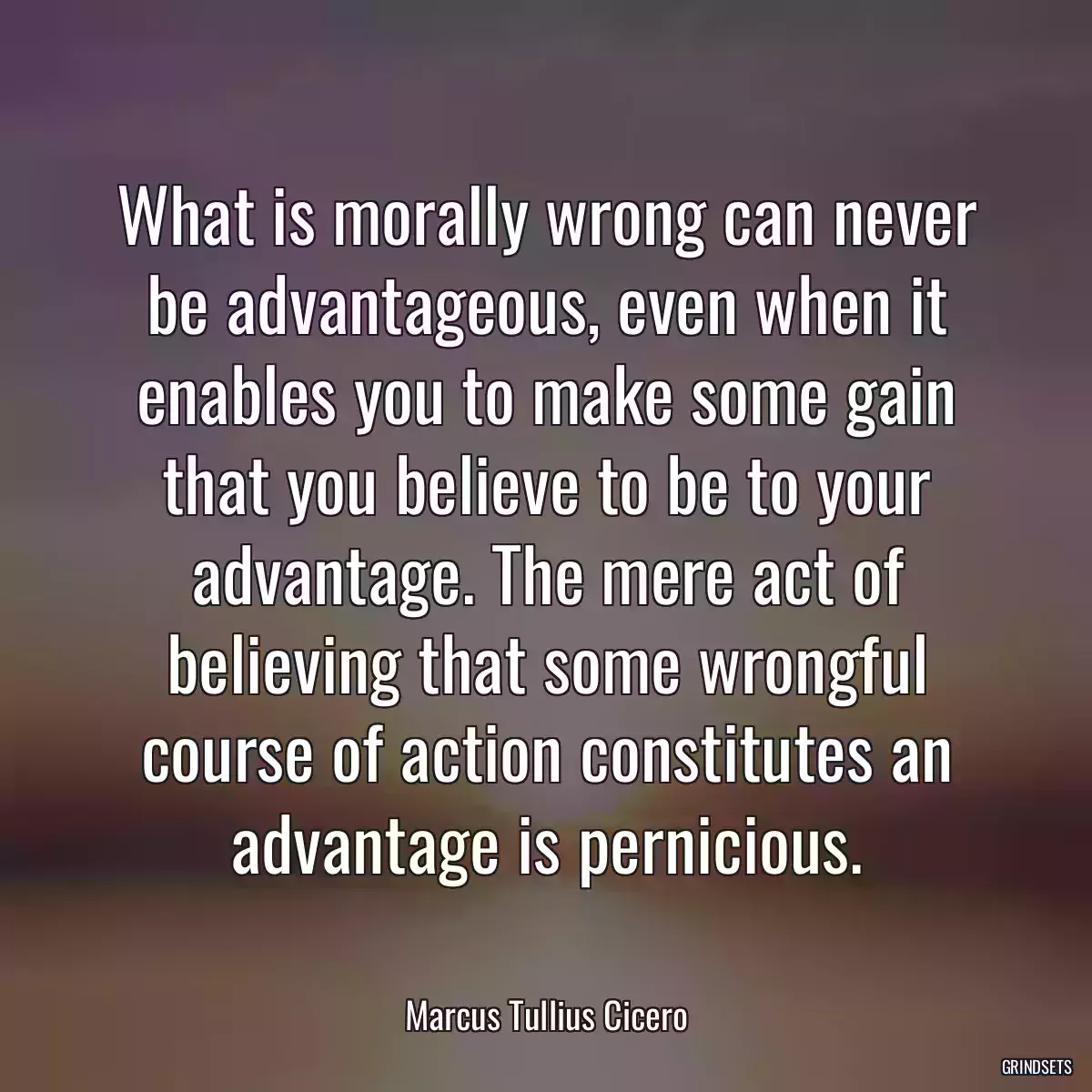 What is morally wrong can never be advantageous, even when it enables you to make some gain that you believe to be to your advantage. The mere act of believing that some wrongful course of action constitutes an advantage is pernicious.