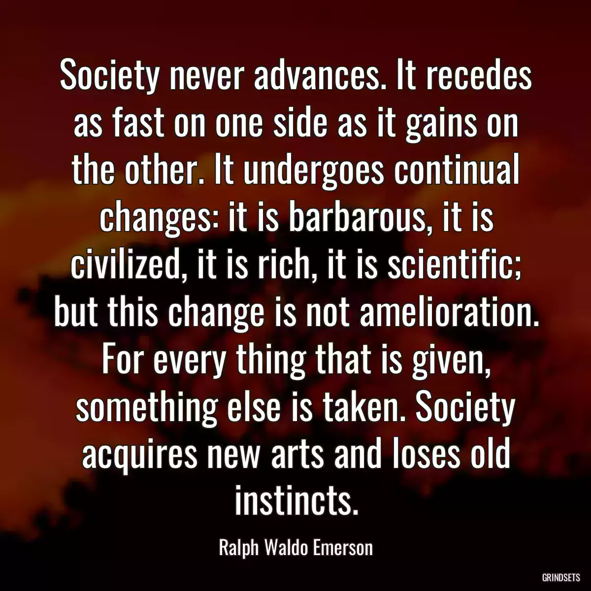 Society never advances. It recedes as fast on one side as it gains on the other. It undergoes continual changes: it is barbarous, it is civilized, it is rich, it is scientific; but this change is not amelioration. For every thing that is given, something else is taken. Society acquires new arts and loses old instincts.