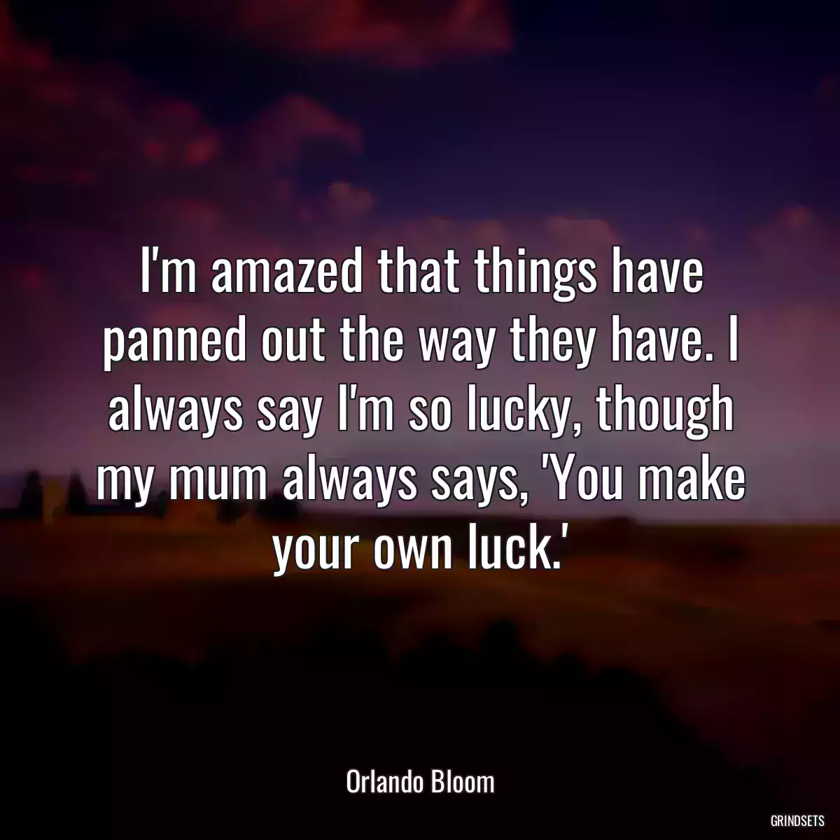 I\'m amazed that things have panned out the way they have. I always say I\'m so lucky, though my mum always says, \'You make your own luck.\'