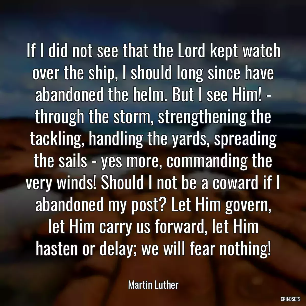 If I did not see that the Lord kept watch over the ship, I should long since have abandoned the helm. But I see Him! - through the storm, strengthening the tackling, handling the yards, spreading the sails - yes more, commanding the very winds! Should I not be a coward if I abandoned my post? Let Him govern, let Him carry us forward, let Him hasten or delay; we will fear nothing!