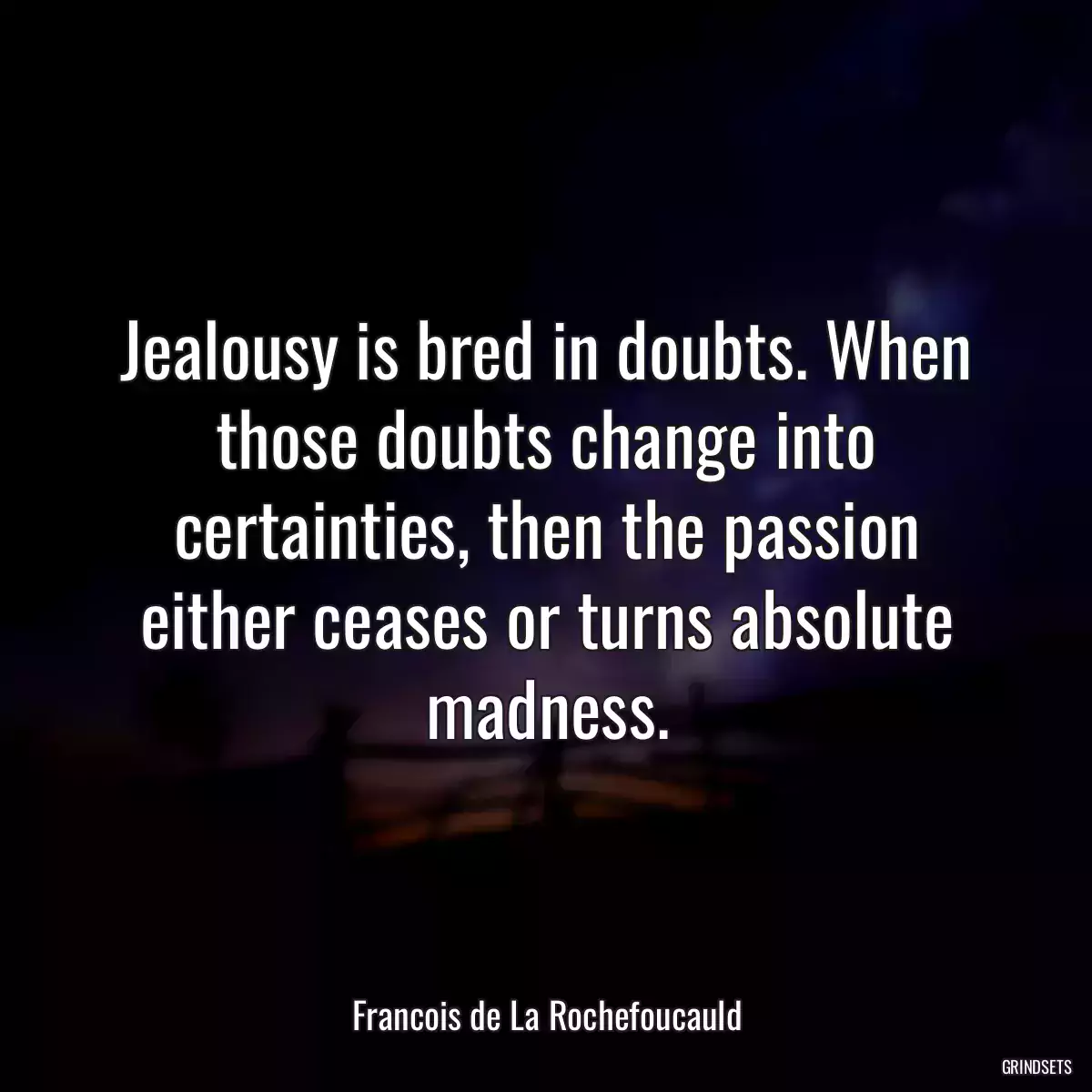 Jealousy is bred in doubts. When those doubts change into certainties, then the passion either ceases or turns absolute madness.