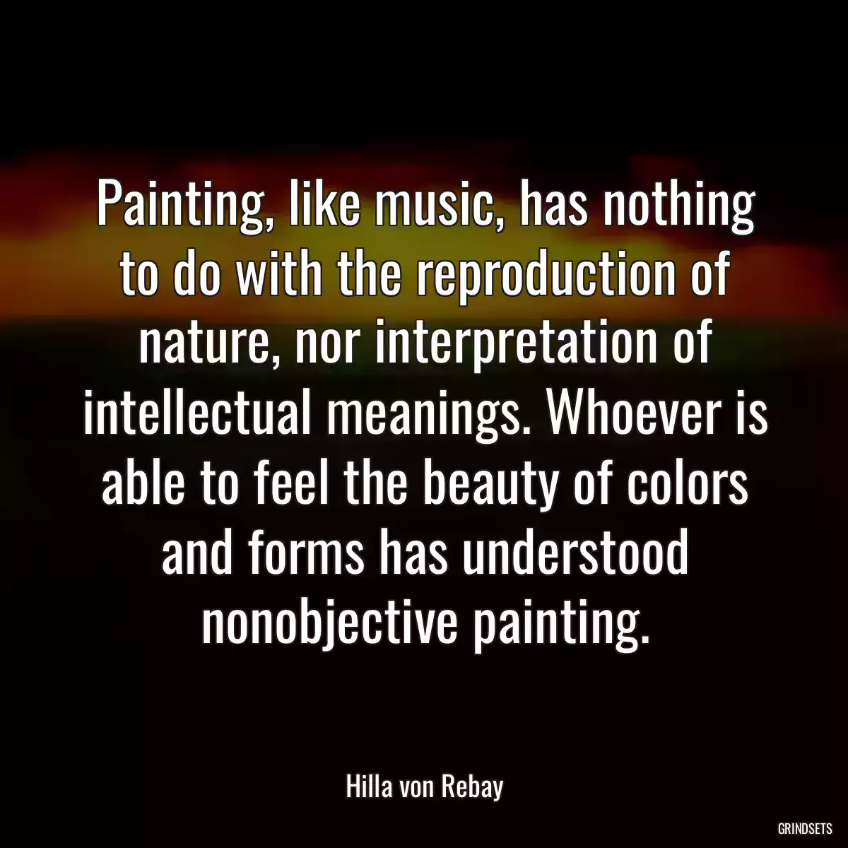 Painting, like music, has nothing to do with the reproduction of nature, nor interpretation of intellectual meanings. Whoever is able to feel the beauty of colors and forms has understood nonobjective painting.