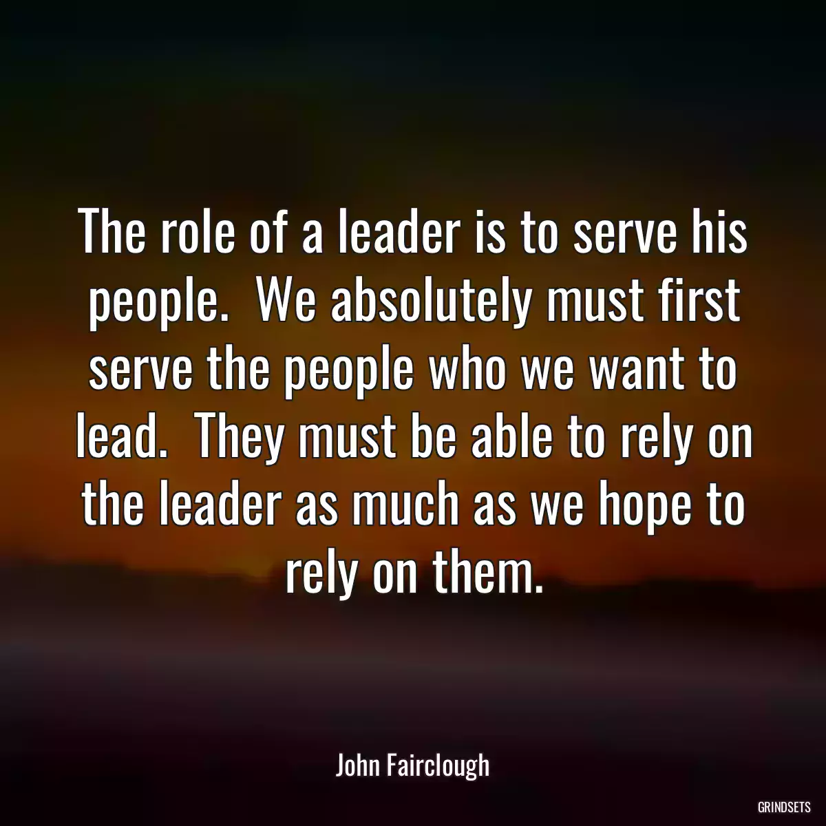 The role of a leader is to serve his people.  We absolutely must first serve the people who we want to lead.  They must be able to rely on the leader as much as we hope to rely on them.