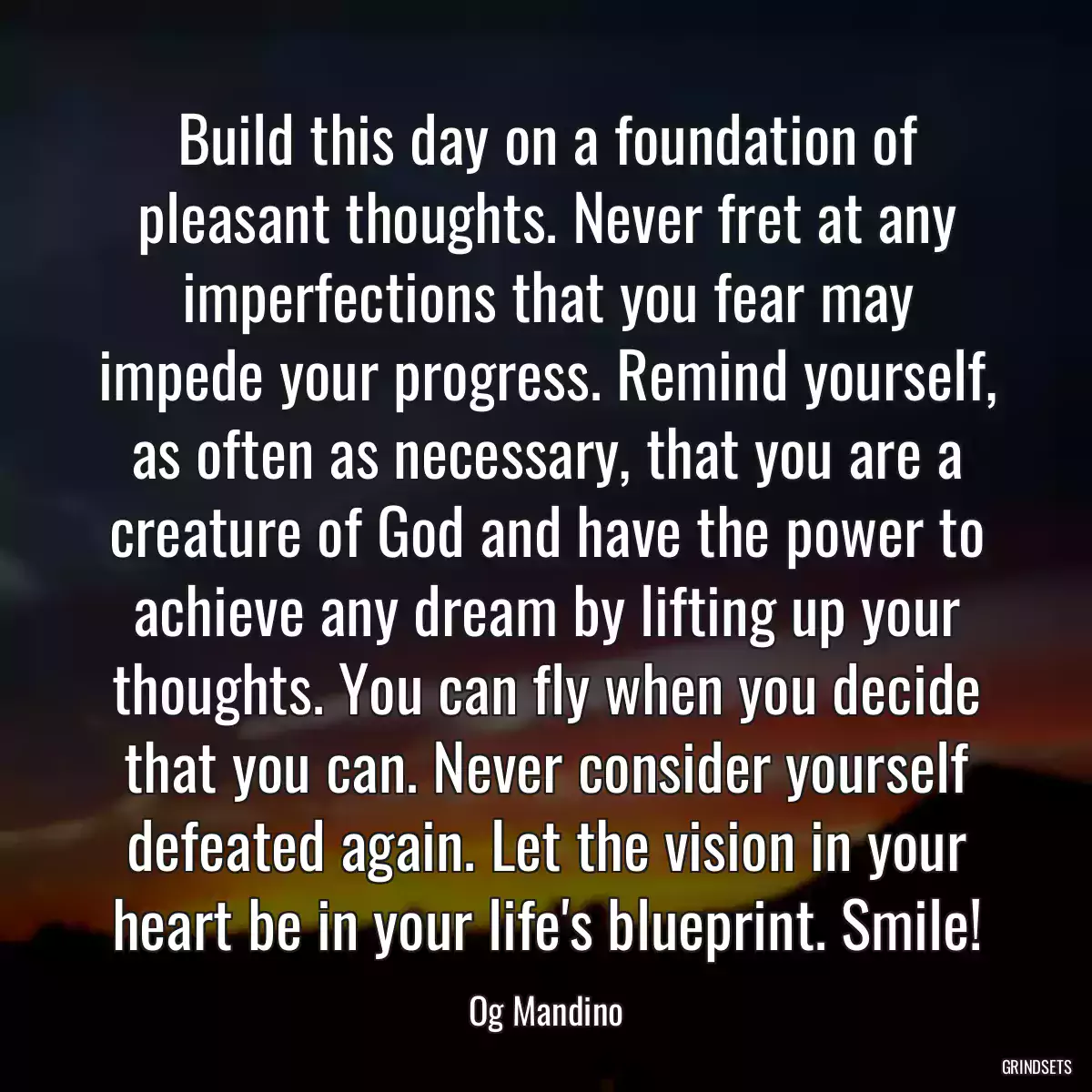 Build this day on a foundation of pleasant thoughts. Never fret at any imperfections that you fear may impede your progress. Remind yourself, as often as necessary, that you are a creature of God and have the power to achieve any dream by lifting up your thoughts. You can fly when you decide that you can. Never consider yourself defeated again. Let the vision in your heart be in your life\'s blueprint. Smile!