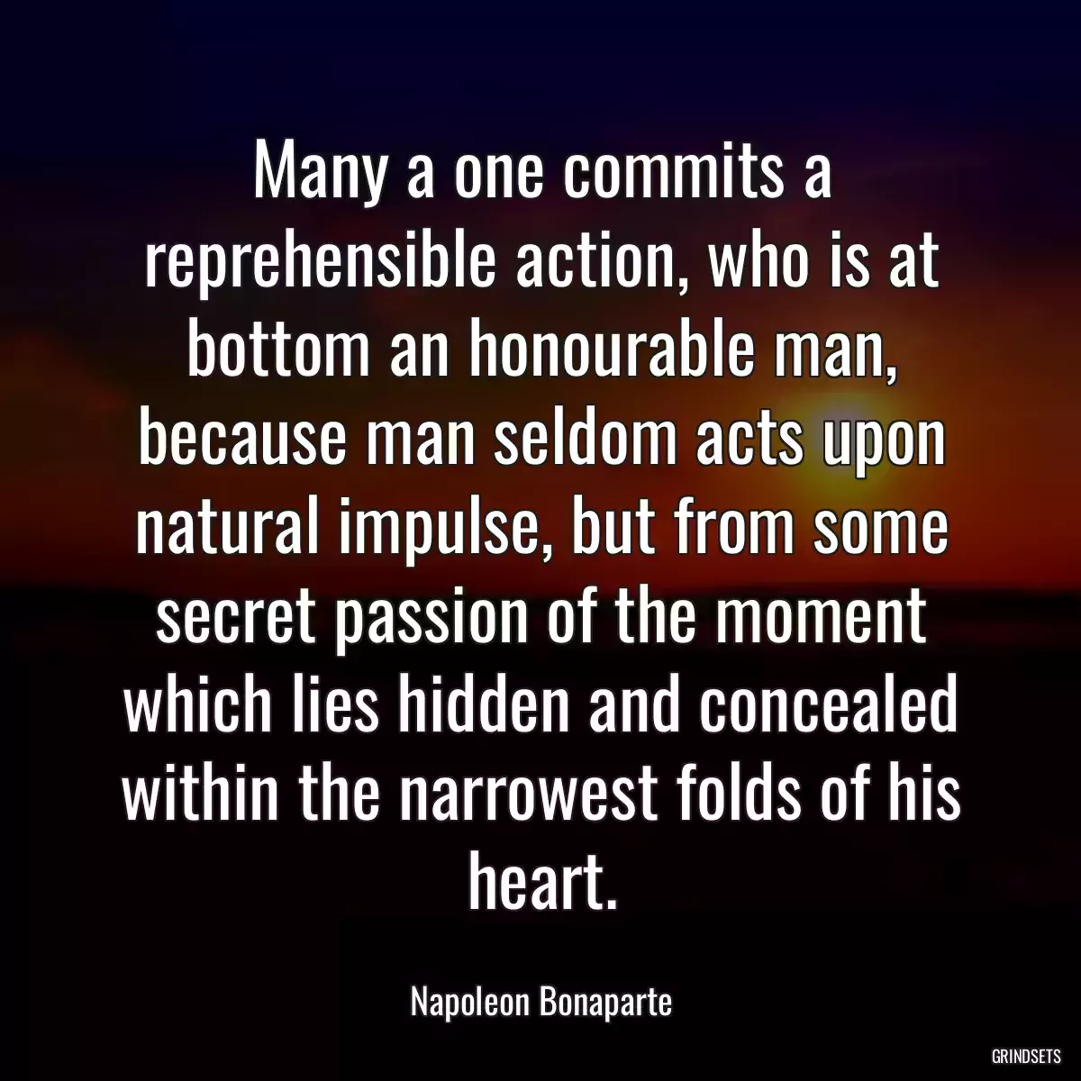 Many a one commits a reprehensible action, who is at bottom an honourable man, because man seldom acts upon natural impulse, but from some secret passion of the moment which lies hidden and concealed within the narrowest folds of his heart.