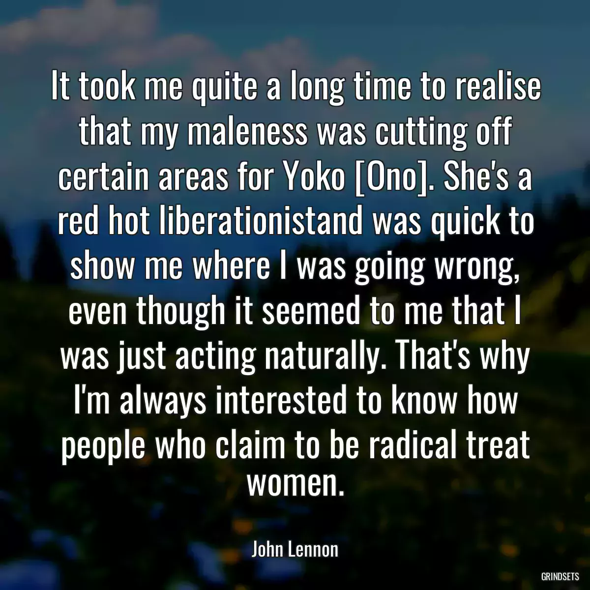 It took me quite a long time to realise that my maleness was cutting off certain areas for Yoko [Ono]. She\'s a red hot liberationistand was quick to show me where I was going wrong, even though it seemed to me that I was just acting naturally. That\'s why I\'m always interested to know how people who claim to be radical treat women.