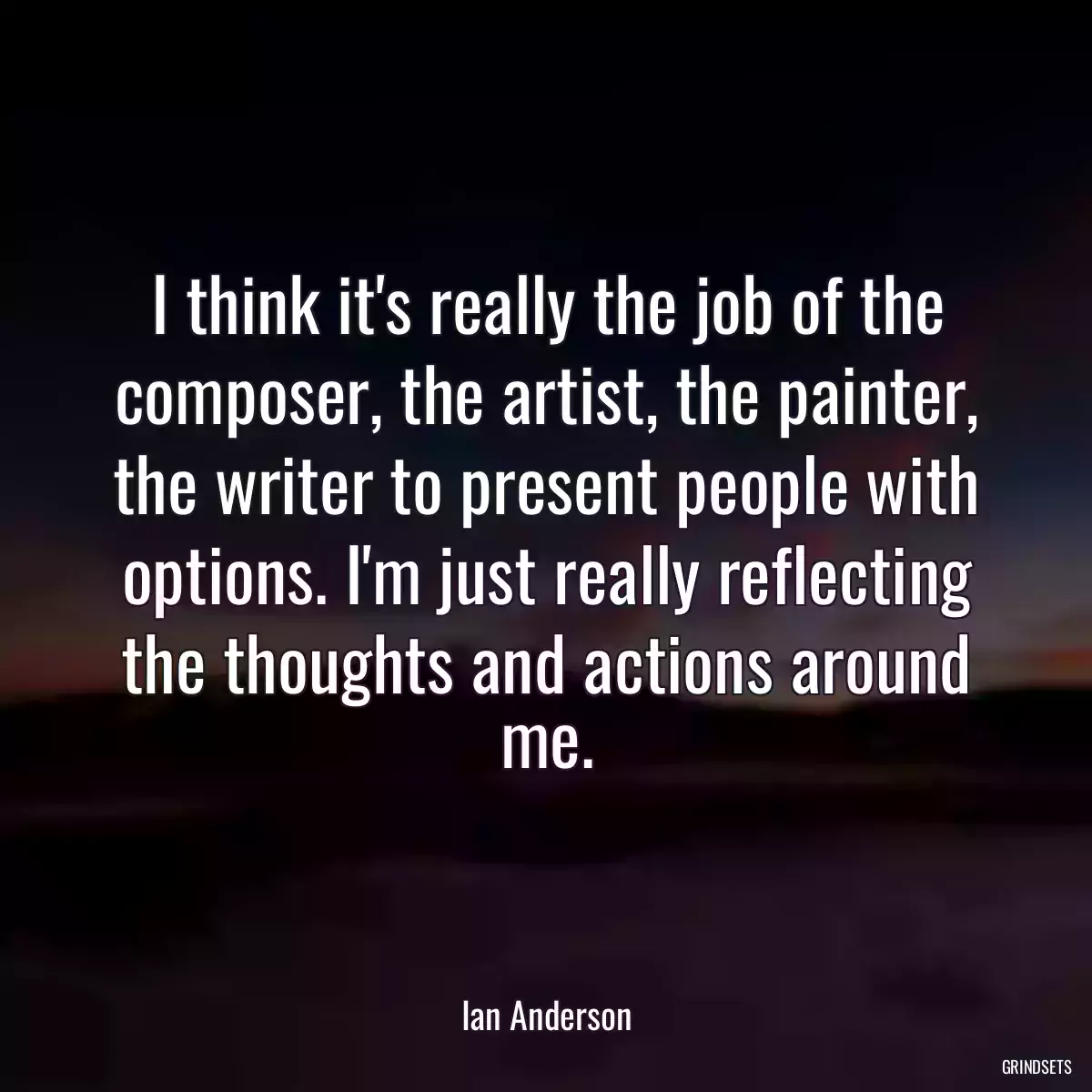 I think it\'s really the job of the composer, the artist, the painter, the writer to present people with options. I\'m just really reflecting the thoughts and actions around me.