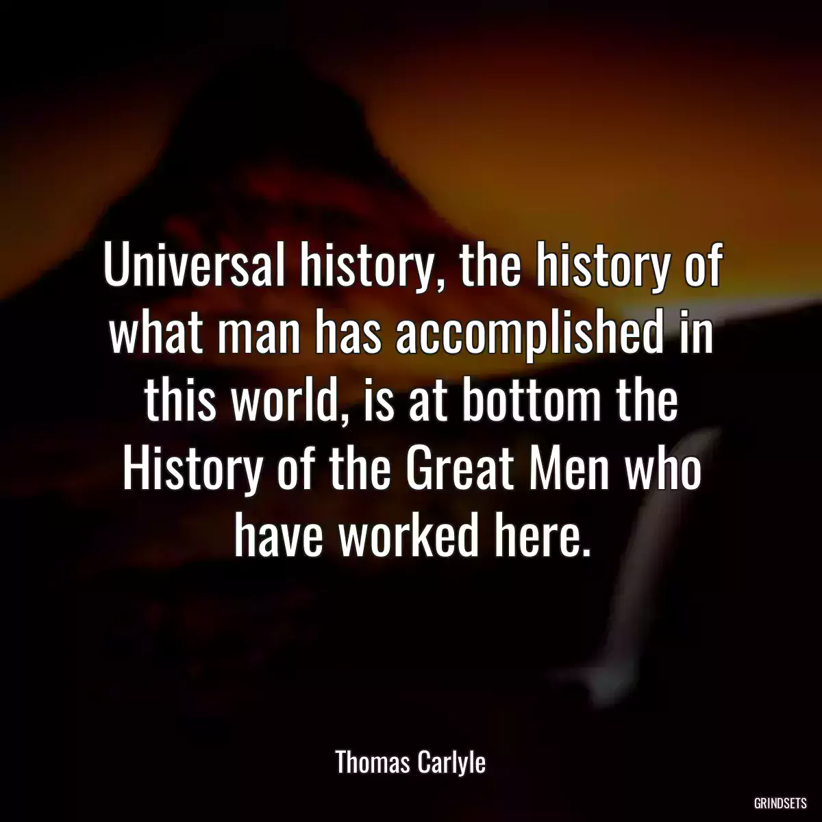 Universal history, the history of what man has accomplished in this world, is at bottom the History of the Great Men who have worked here.