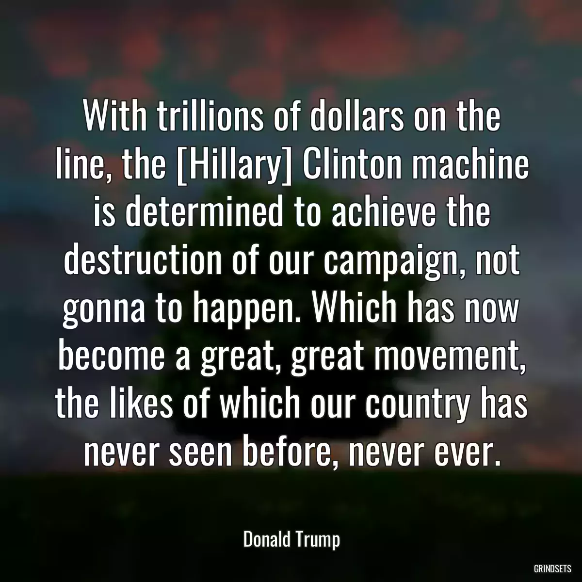 With trillions of dollars on the line, the [Hillary] Clinton machine is determined to achieve the destruction of our campaign, not gonna to happen. Which has now become a great, great movement, the likes of which our country has never seen before, never ever.