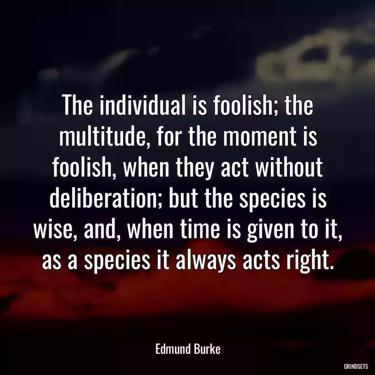 The individual is foolish; the multitude, for the moment is foolish, when they act without deliberation; but the species is wise, and, when time is given to it, as a species it always acts right.