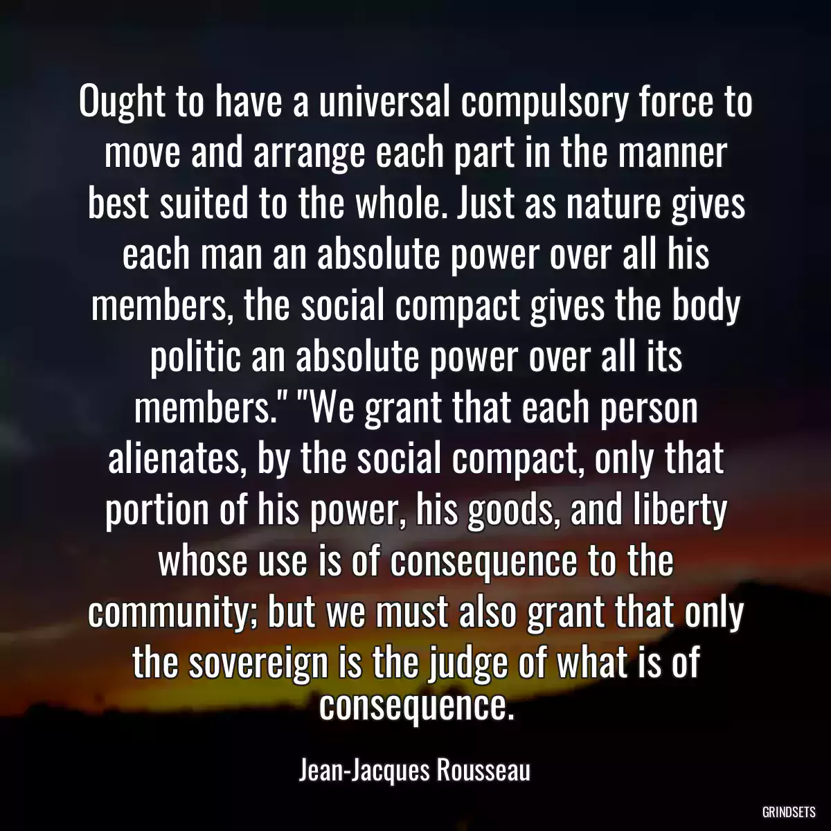 Ought to have a universal compulsory force to move and arrange each part in the manner best suited to the whole. Just as nature gives each man an absolute power over all his members, the social compact gives the body politic an absolute power over all its members.\