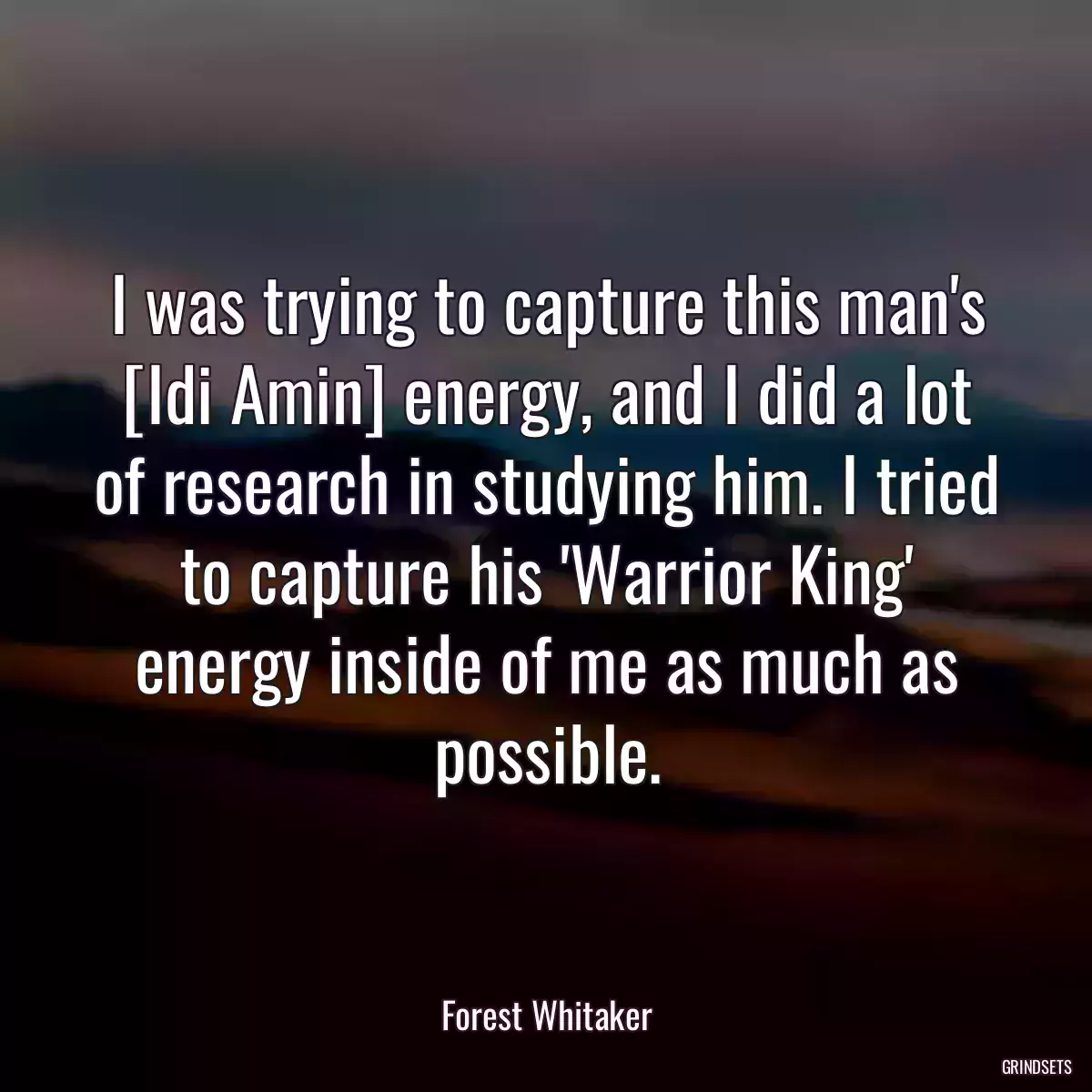 I was trying to capture this man\'s [Idi Amin] energy, and I did a lot of research in studying him. I tried to capture his \'Warrior King\' energy inside of me as much as possible.