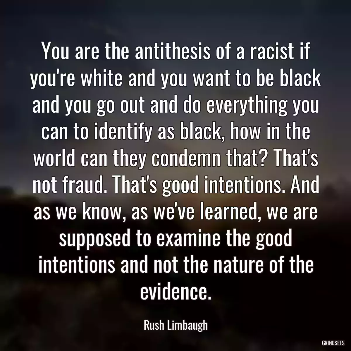 You are the antithesis of a racist if you\'re white and you want to be black and you go out and do everything you can to identify as black, how in the world can they condemn that? That\'s not fraud. That\'s good intentions. And as we know, as we\'ve learned, we are supposed to examine the good intentions and not the nature of the evidence.