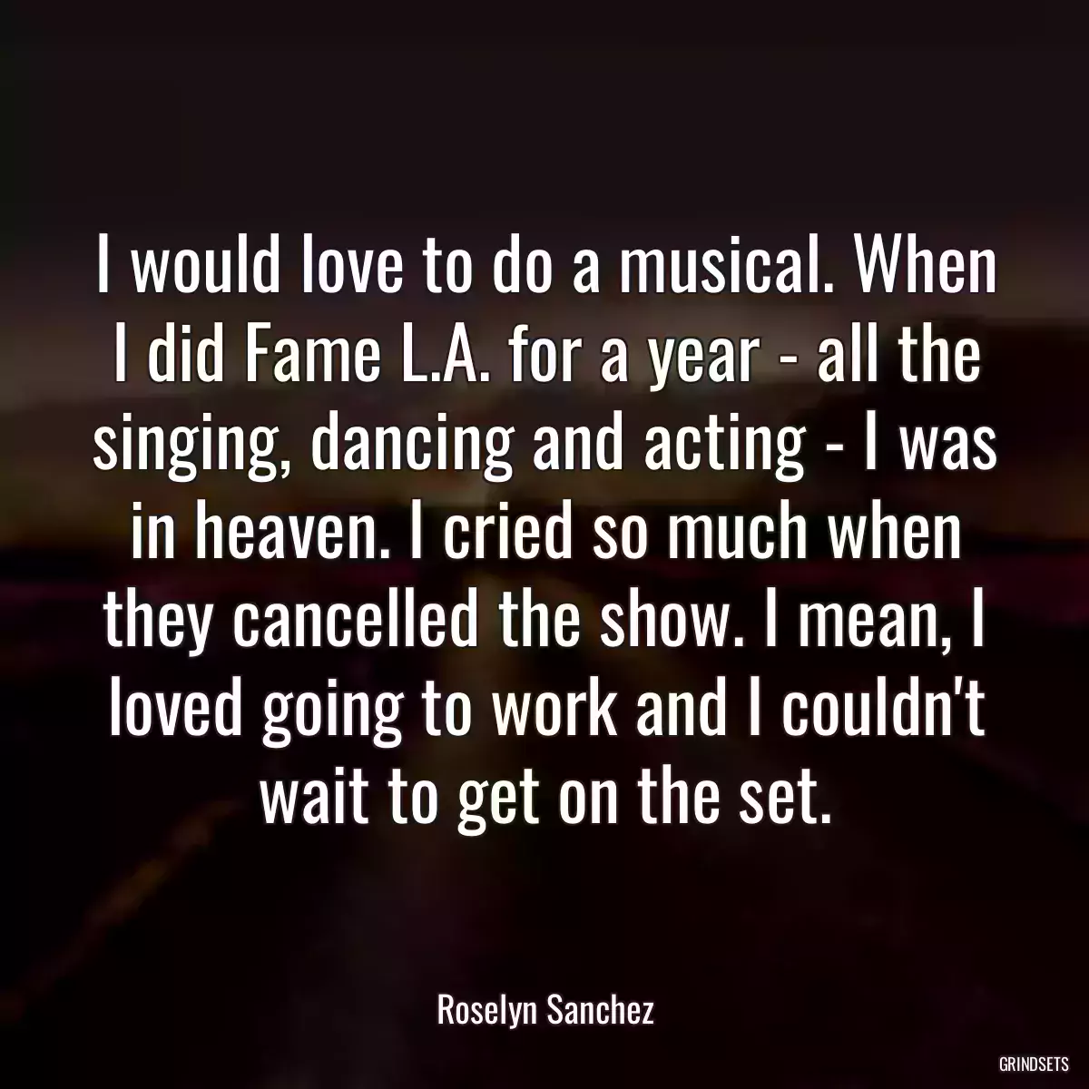 I would love to do a musical. When I did Fame L.A. for a year - all the singing, dancing and acting - I was in heaven. I cried so much when they cancelled the show. I mean, I loved going to work and I couldn\'t wait to get on the set.