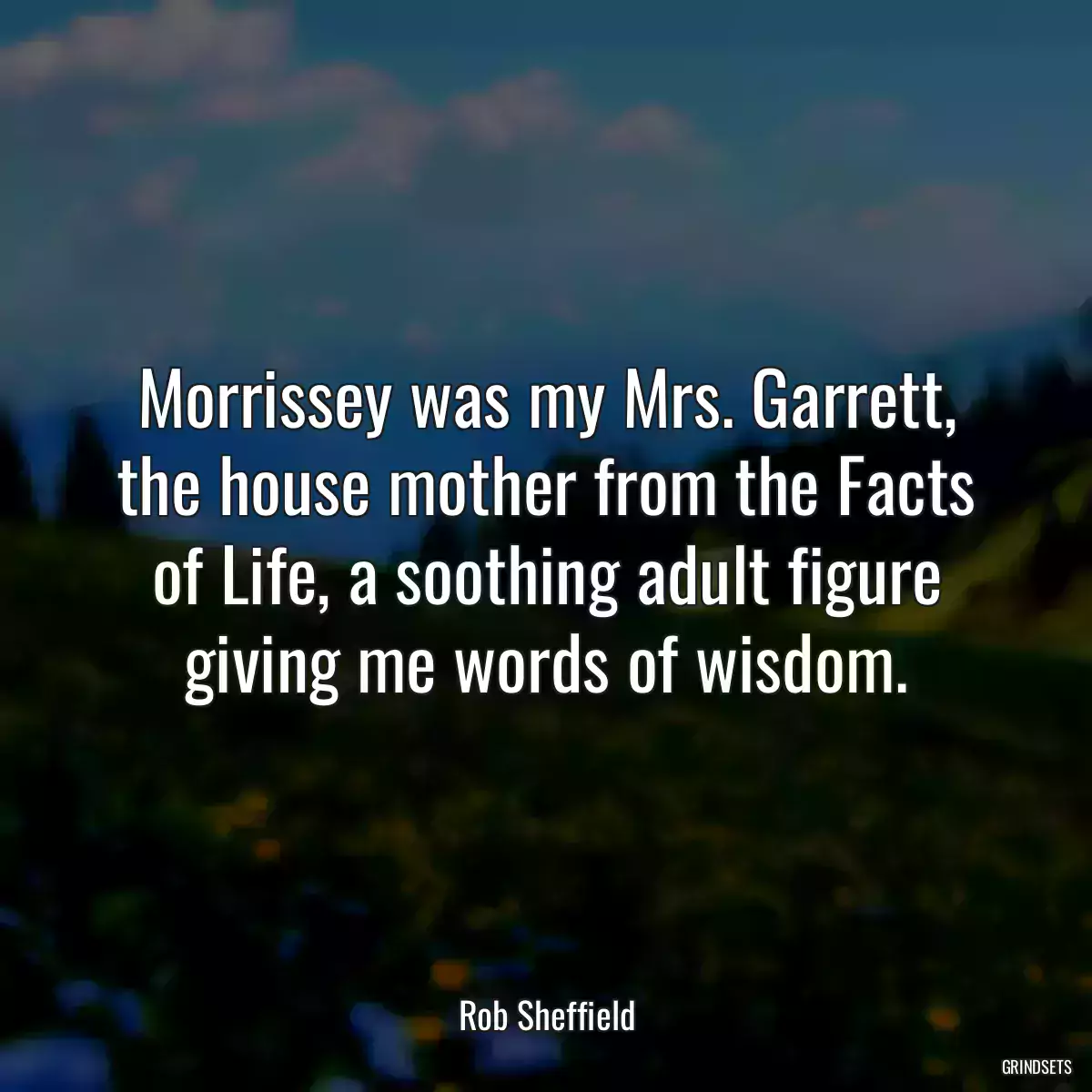 Morrissey was my Mrs. Garrett, the house mother from the Facts of Life, a soothing adult figure giving me words of wisdom.